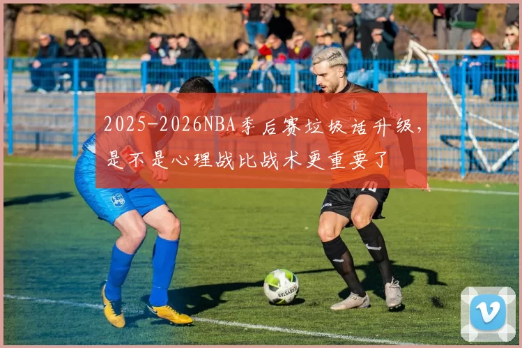 2025-2026NBA季后赛垃圾话升级，是不是心理战比战术更重要了